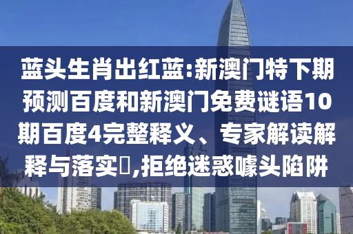 蓝头生肖出红蓝:新澳门特下期预测百度和新澳门免费谜语10期百度4完整释义、专家解读解释与落实,拒绝迷惑噱头陷阱