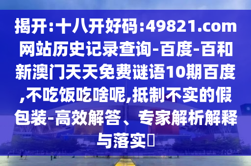 揭开:十八开好码:49821.com网站历史记录查询-百度-百和新澳门天天免费谜语10期百度,不吃饭吃啥呢,抵制不实的假包装-高效解答、专家解析解释与落实​