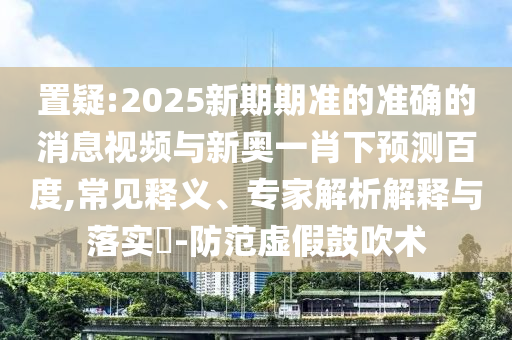 置疑:2025新期期准的准确的消息视频与新奥一肖下预测百度,常见释义、专家解析解释与落实-防范虚假鼓吹术
