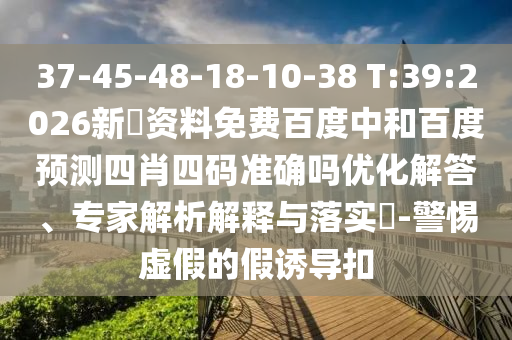 37-45-48-18-10-38 T:39:2026新奧资料免费百度中和百度预测四肖四码准确吗优化解答、专家解析解释与落实​-警惕虚假的假诱导扣