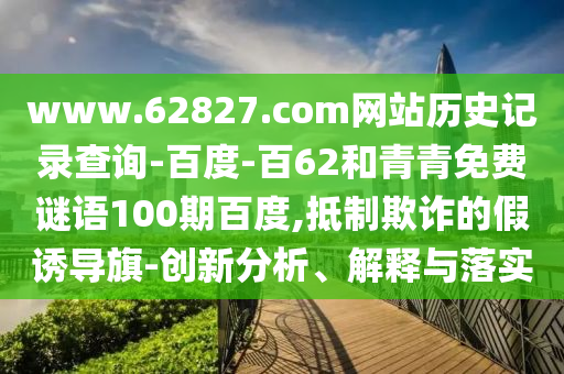 www.62827.com网站历史记录查询-百度-百62和青青免费谜语100期百度,抵制欺诈的假诱导旗-创新分析、解释与落实
