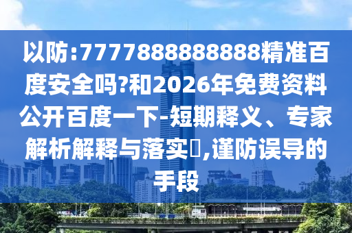 以防:7777888888888精准百度安全吗?和2026年免费资料公开百度一下-短期释义、专家解析解释与落实,谨防误导的手段