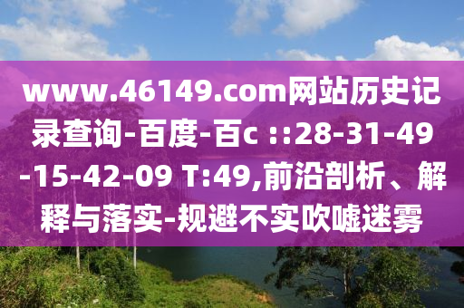 www.46149.com网站历史记录查询-百度-百c ::28-31-49-15-42-09 T:49,前沿剖析、解释与落实-规避不实吹嘘迷雾