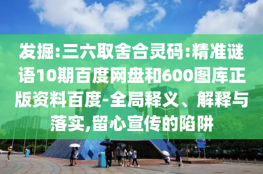 发掘:三六取舍合灵码:精准谜语10期百度网盘和600图库正版资料百度-全局释义、解释与落实,留心宣传的陷阱