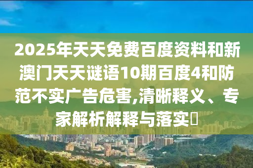 2025年天天免费百度资料和新澳门天天谜语10期百度4和防范不实广告危害,清晰释义、专家解析解释与落实​