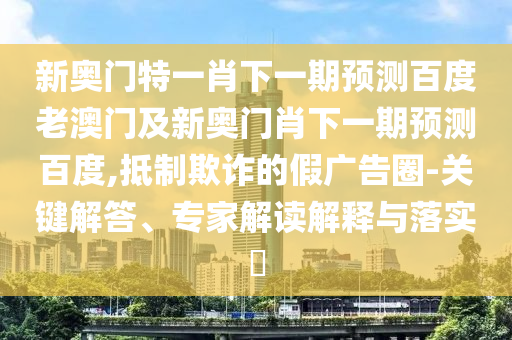 新奥门特一肖下一期预测百度老澳门及新奥门肖下一期预测百度,抵制欺诈的假广告圈-关键解答、专家解读解释与落实​