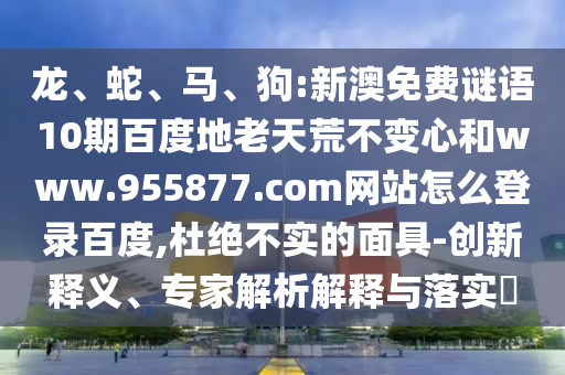 龙、蛇、马、狗:新澳免费谜语10期百度地老天荒不变心和www.955877.com网站怎么登录百度,杜绝不实的面具-创新释义、专家解析解释与落实​