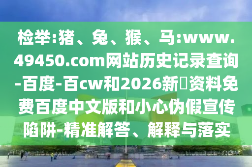 检举:猪、兔、猴、马:www.49450.com网站历史记录查询-百度-百cw和2026新奧资料免费百度中文版和小心伪假宣传陷阱-精准解答、解释与落实