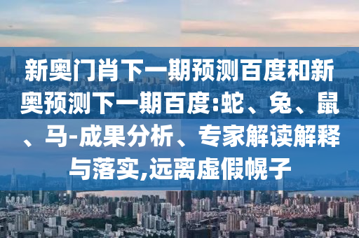 新奥门肖下一期预测百度和新奥预测下一期百度:蛇、兔、鼠、马-成果分析、专家解读解释与落实,远离虚假幌子