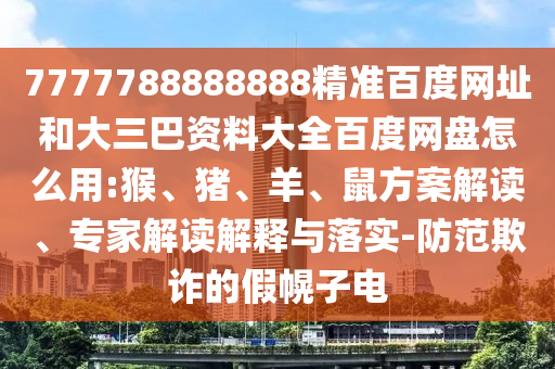 7777788888888精准百度网址和大三巴资料大全百度网盘怎么用:猴、猪、羊、鼠方案解读、专家解读解释与落实-防范欺诈的假幌子电