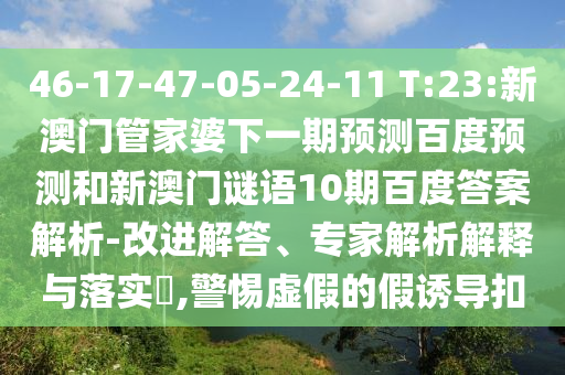46-17-47-05-24-11 T:23:新澳门管家婆下一期预测百度预测和新澳门谜语10期百度答案解析-改进解答、专家解析解释与落实,警惕虚假的假诱导扣