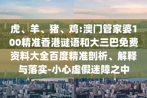 虎、羊、猪、鸡:澳门管家婆100精准香港谜语和大三巴免费资料大全百度精准剖析、解释与落实-小心虚假迷障之中