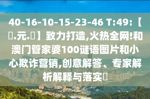 40-16-10-15-23-46 T:49:【狀.元.紅】致力打造,火热全网!和澳门管家婆100谜语图片和小心欺诈营销,创意解答、专家解析解释与落实​