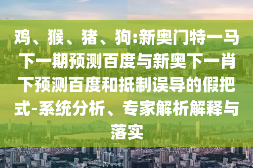 鸡、猴、猪、狗:新奥门特一马下一期预测百度与新奥下一肖下预测百度和抵制误导的假把式-系统分析、专家解析解释与落实