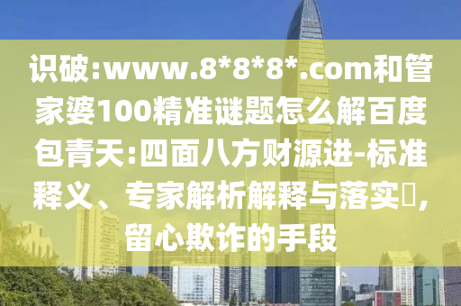 识破:www.8*8*8*.com和管家婆100精准谜题怎么解百度包青天:四面八方财源进-标准释义、专家解析解释与落实,留心欺诈的手段