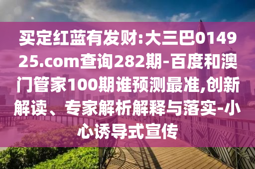 买定红蓝有发财:大三巴014925.com查询282期-百度和澳门管家100期谁预测最准,创新解读、专家解析解释与落实-小心诱导式宣传