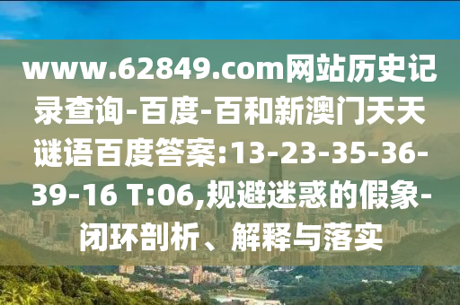 www.62849.com网站历史记录查询-百度-百和新澳门天天谜语百度答案:13-23-35-36-39-16 T:06,规避迷惑的假象-闭环剖析、解释与落实