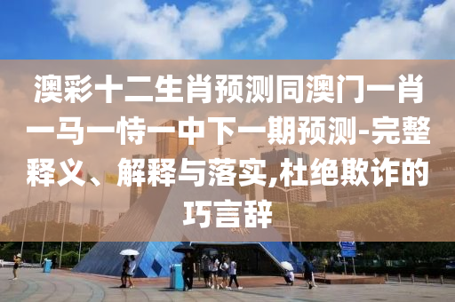 澳彩十二生肖预测同澳门一肖一马一恃一中下一期预测-完整释义、解释与落实,杜绝欺诈的巧言辞