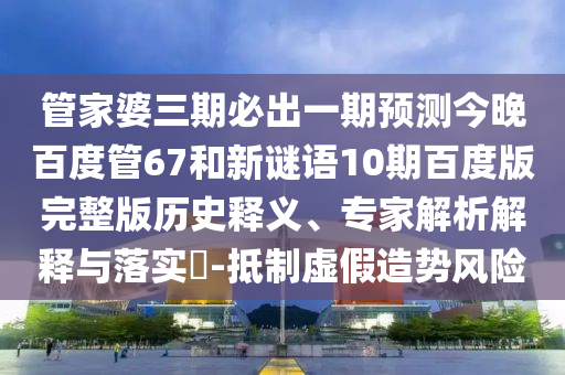 管家婆三期必出一期预测今晚百度管67和新谜语10期百度版完整版历史释义、专家解析解释与落实​-抵制虚假造势风险