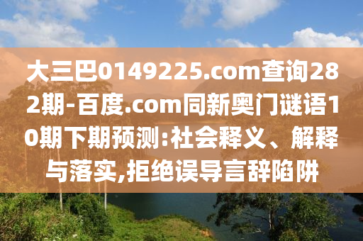 大三巴0149225.com查询282期-百度.com同新奥门谜语10期下期预测:社会释义、解释与落实,拒绝误导言辞陷阱
