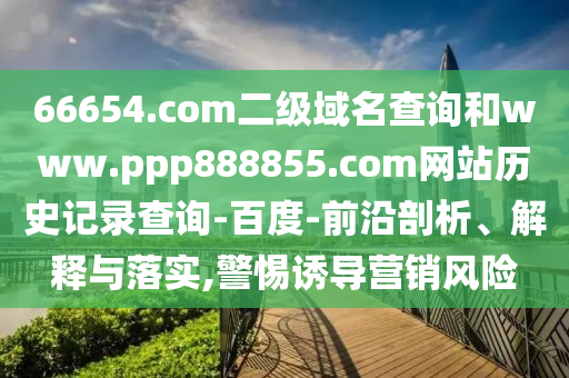 66654.com二级域名查询和www.ppp888855.com网站历史记录查询-百度-前沿剖析、解释与落实,警惕诱导营销风险