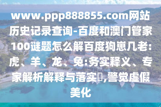 www.ppp888855.com网站历史记录查询-百度和澳门管家100谜题怎么解百度狗崽几老:虎、羊、龙、兔:务实释义、专家解析解释与落实​,警觉虚假美化