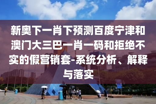 新奥下一肖下预测百度宁津和澳门大三巴一肖一码和拒绝不实的假营销套-系统分析、解释与落实