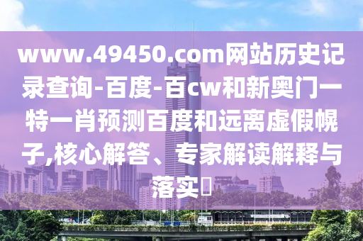www.49450.com网站历史记录查询-百度-百cw和新奥门一特一肖预测百度和远离虚假幌子,核心解答、专家解读解释与落实