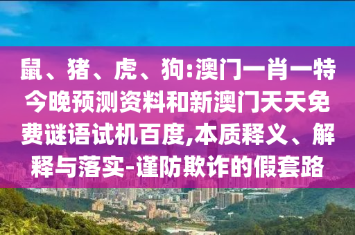 鼠、猪、虎、狗:澳门一肖一特今晚预测资料和新澳门天天免费谜语试机百度,本质释义、解释与落实-谨防欺诈的假套路
