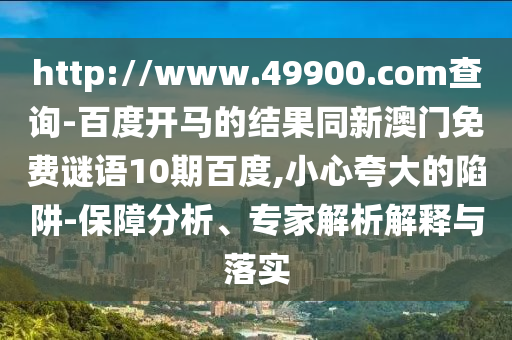 http://www.49900.com查询-百度开马的结果同新澳门免费谜语10期百度,小心夸大的陷阱-保障分析、专家解析解释与落实
