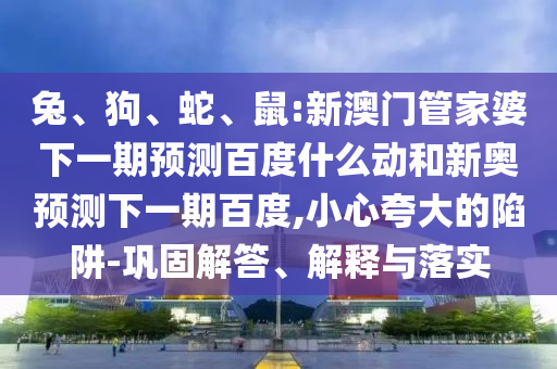兔、狗、蛇、鼠:新澳门管家婆下一期预测百度什么动和新奥预测下一期百度,小心夸大的陷阱-巩固解答、解释与落实