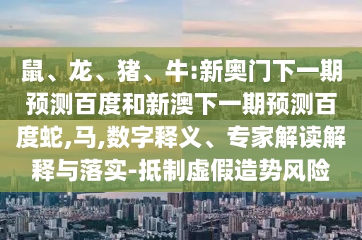 鼠、龙、猪、牛:新奥门下一期预测百度和新澳下一期预测百度蛇,马,数字释义、专家解读解释与落实-抵制虚假造势风险