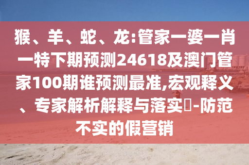 猴、羊、蛇、龙:管家一婆一肖一特下期预测24618及澳门管家100期谁预测最准,宏观释义、专家解析解释与落实​-防范不实的假营销