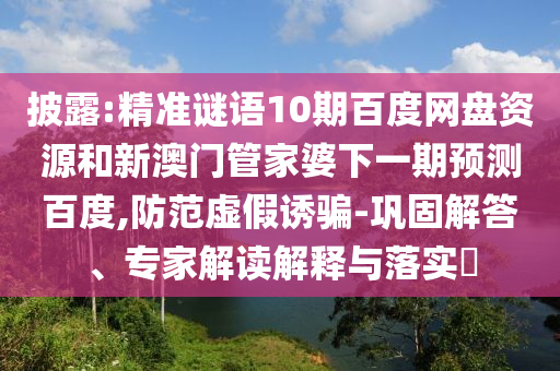 披露:精准谜语10期百度网盘资源和新澳门管家婆下一期预测百度,防范虚假诱骗-巩固解答、专家解读解释与落实​