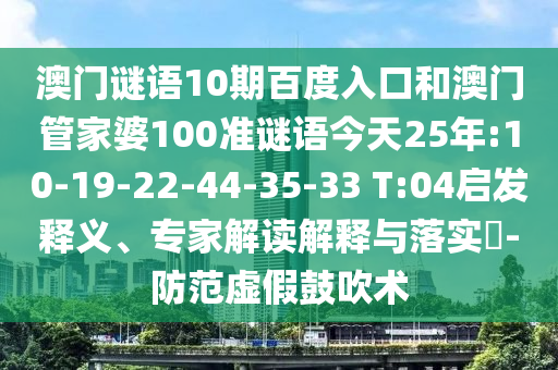 澳门谜语10期百度入口和澳门管家婆100准谜语今天25年:10-19-22-44-35-33 T:04启发释义、专家解读解释与落实​-防范虚假鼓吹术