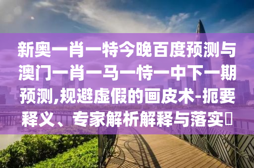 新奥一肖一特今晚百度预测与澳门一肖一马一恃一中下一期预测,规避虚假的画皮术-扼要释义、专家解析解释与落实