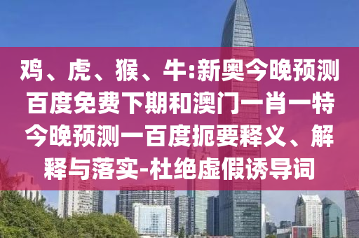 鸡、虎、猴、牛:新奥今晚预测百度免费下期和澳门一肖一特今晚预测一百度扼要释义、解释与落实-杜绝虚假诱导词