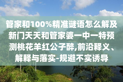 管家和100%精准谜语怎么解及新门天天和管家婆一中一特预测桃花羊红公子醉,前沿释义、解释与落实-规避不实诱导