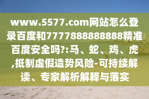 www.5577.com网站怎么登录百度和7777888888888精准百度安全吗?:马、蛇、鸡、虎,抵制虚假造势风险-可持续解读、专家解析解释与落实