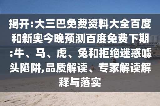 揭开:大三巴免费资料大全百度和新奥今晚预测百度免费下期:牛、马、虎、兔和拒绝迷惑噱头陷阱,品质解读、专家解读解释与落实