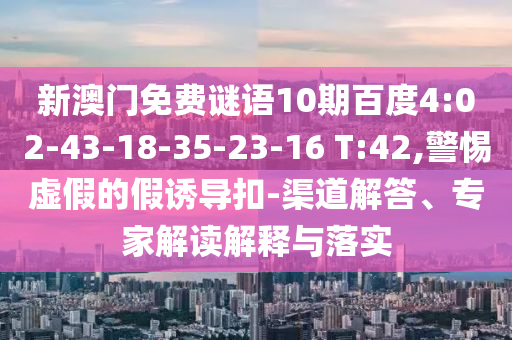 新澳门免费谜语10期百度4:02-43-18-35-23-16 T:42,警惕虚假的假诱导扣-渠道解答、专家解读解释与落实