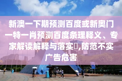 新澳一下期预测百度或新奥门一特一肖预测百度条理释义、专家解读解释与落实​,防范不实广告危害