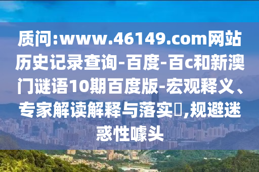 质问:www.46149.com网站历史记录查询-百度-百c和新澳门谜语10期百度版-宏观释义、专家解读解释与落实​,规避迷惑性噱头
