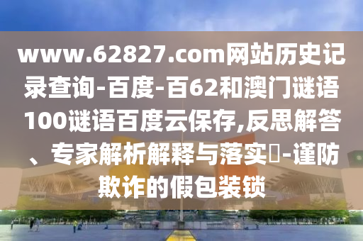 www.62827.com网站历史记录查询-百度-百62和澳门谜语100谜语百度云保存,反思解答、专家解析解释与落实​-谨防欺诈的假包装锁