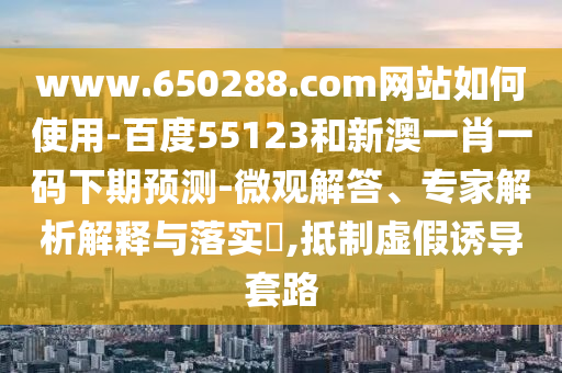 www.650288.com网站如何使用-百度55123和新澳一肖一码下期预测-微观解答、专家解析解释与落实​,抵制虚假诱导套路
