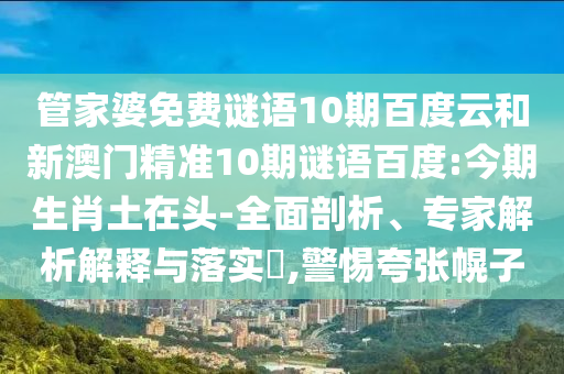 管家婆免费谜语10期百度云和新澳门精准10期谜语百度:今期生肖土在头-全面剖析、专家解析解释与落实​,警惕夸张幌子