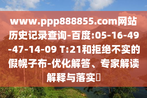 www.ppp888855.com网站历史记录查询-百度:05-16-49-47-14-09 T:21和拒绝不实的假幌子布-优化解答、专家解读解释与落实