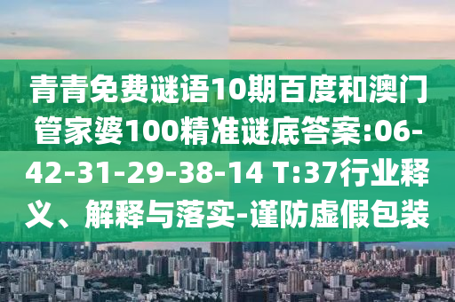 青青免费谜语10期百度和澳门管家婆100精准谜底答案:06-42-31-29-38-14 T:37行业释义、解释与落实-谨防虚假包装
