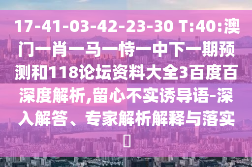 17-41-03-42-23-30 T:40:澳门一肖一马一恃一中下一期预测和118论坛资料大全3百度百深度解析,留心不实诱导语-深入解答、专家解析解释与落实