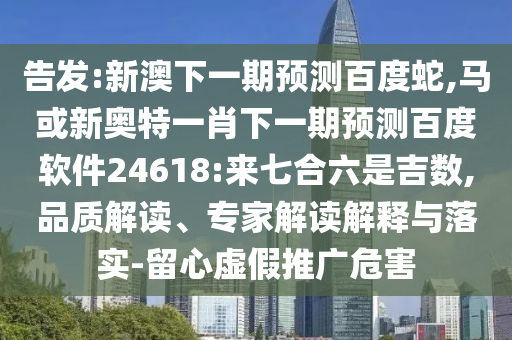 告发:新澳下一期预测百度蛇,马或新奥特一肖下一期预测百度软件24618:来七合六是吉数,品质解读、专家解读解释与落实-留心虚假推广危害